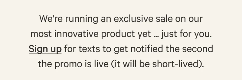 We're running an exclusive sale on our most innovative product yet ... just for you. Sign up for texts to get notified the second the promo is live (it will be short-lived).