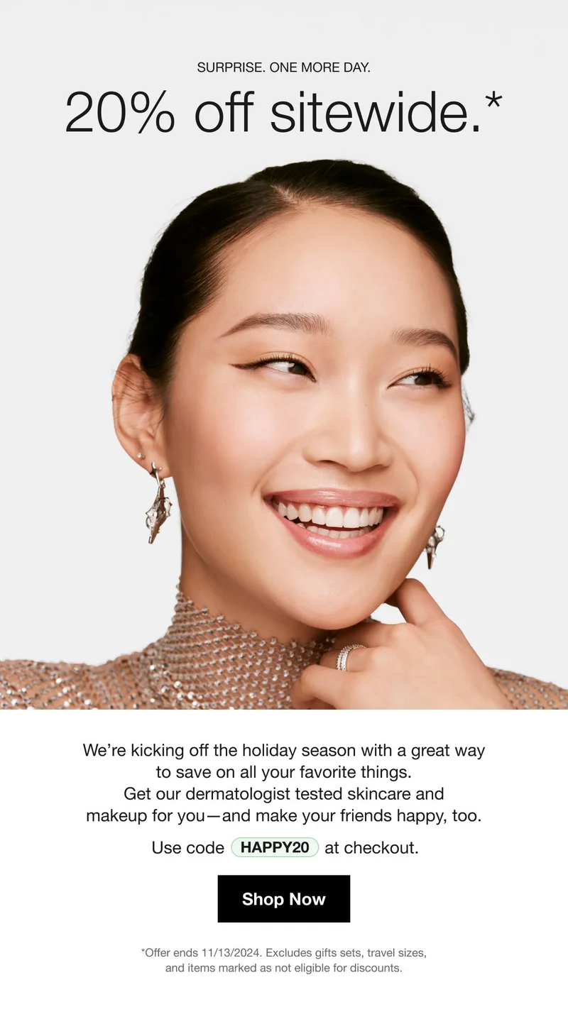 SURPRISE. ONE MORE DAY. 20% off sitewide.* | We're kicking off the holiday season with a great way to save on all your favorite things. Get our dermatologist tested skincare and makeup for you-and make your friends happy, too. Use code discount code at checkout. | Shop Now | *Offer ends 11/12/2024. Excludes gifts sets, travel sizes, and items marked as not eligible for discounts.