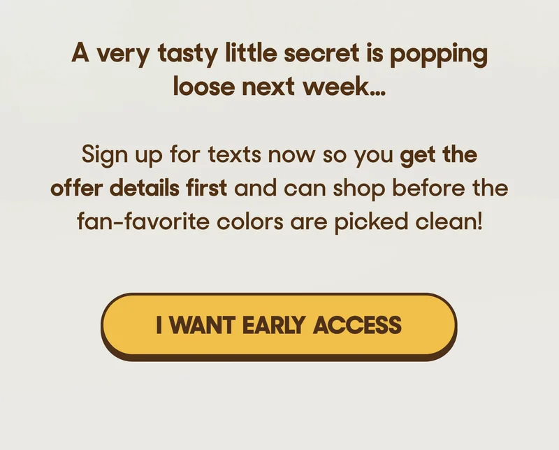 A very tasty little secret is popping loose on Thursday…   Sign up for texts now so you get the offer details first and can shop before the fan-favorite colors are picked clean! I WANT EARLY ACCESS